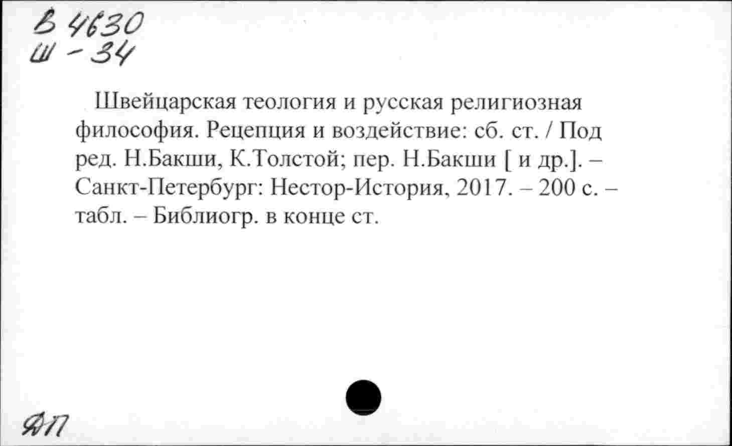 ﻿#/7
Швейцарская теология и русская религиозная философия. Рецепция и воздействие: сб. ст. / Под ред. Н.Бакши, К.Толстой; пер. Н.Бакши [ и др.]. -Санкт-Петербург: Нестор-История, 2017. - 200 с. -табл. - Библиогр. в конце ст.